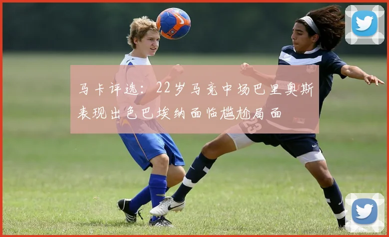 马卡评选：22岁马竞中场巴里奥斯表现出色巴埃纳面临尴尬局面