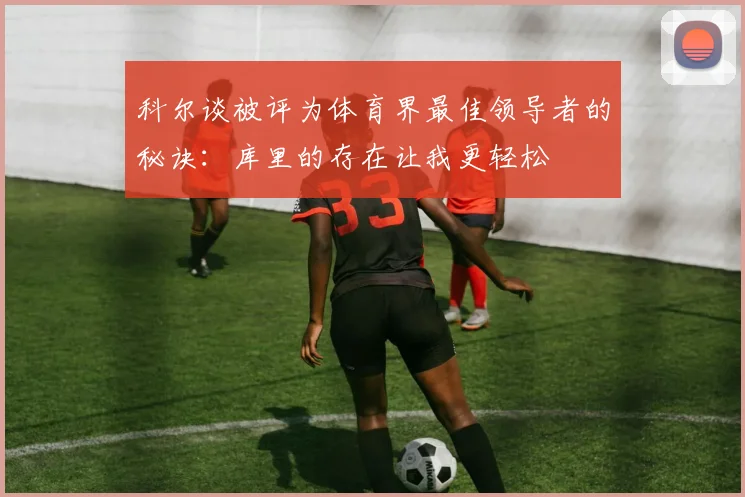 科尔谈被评为体育界最佳领导者的秘诀：库里的存在让我更轻松
