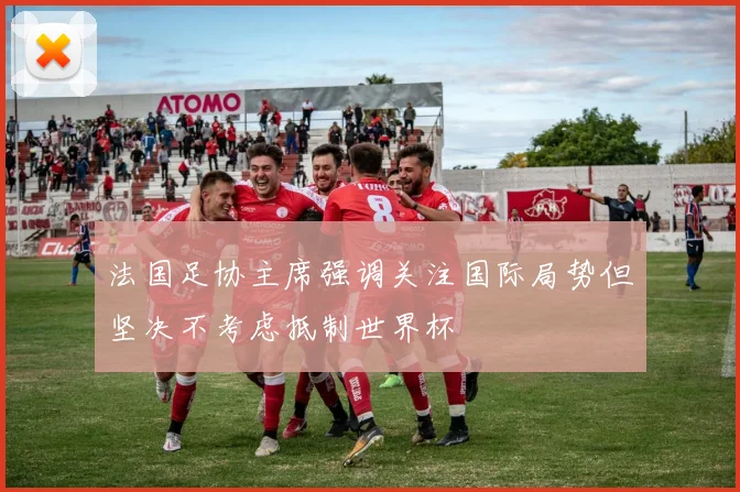 法国足协主席强调关注国际局势但坚决不考虑抵制世界杯