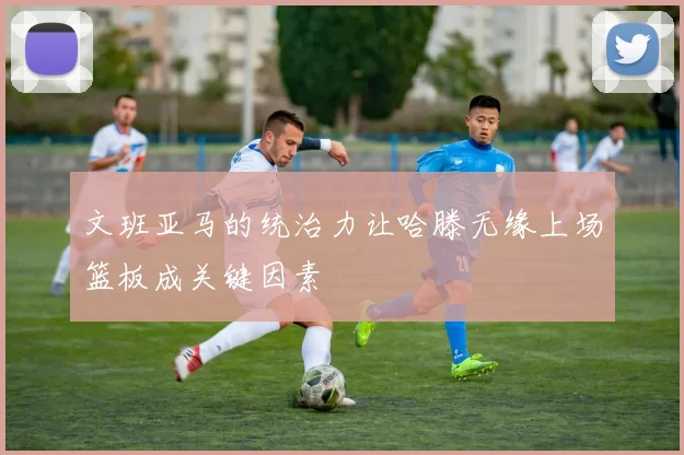 文班亚马的统治力让哈滕无缘上场篮板成关键因素