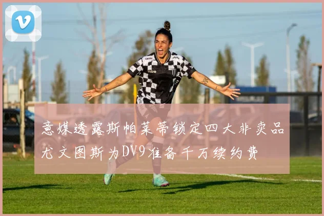 意媒透露斯帕莱蒂锁定四大非卖品尤文图斯为DV9准备千万续约费