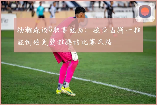 杨瀚森谈G联赛经历：被亚当斯一推就倒地更爱推腰的比赛风格