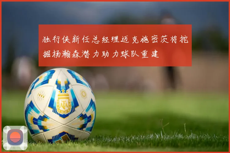 独行侠新任总经理迈克施密茨将挖掘杨瀚森潜力助力球队重建