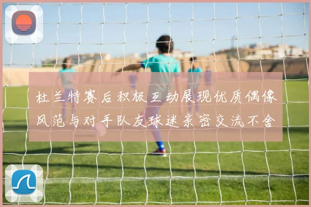 杜兰特赛后积极互动展现优质偶像风范与对手队友球迷亲密交流不舍离场