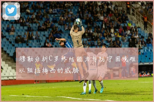 穆勒分析C罗终结能力与防守困境难以阻挡梅西的威胁