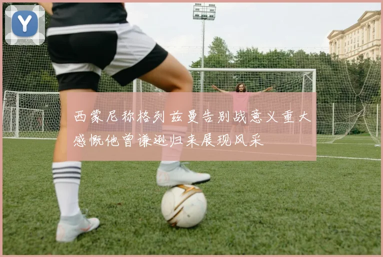 西蒙尼称格列兹曼告别战意义重大感慨他曾谦逊归来展现风采